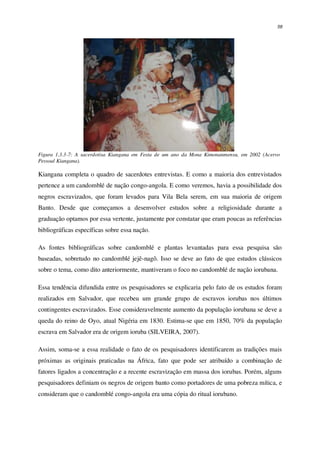 58
Figura 1.3.3-7: A sacerdotisa Kiangana em Festa de um ano da Mona Kimonanmensu, em 2002 (Acervo
Pessoal Kiangana).
Kiangana completa o quadro de sacerdotes entrevistas. E como a maioria dos entrevistados
pertence a um candomblé de nação congo-angola. E como veremos, havia a possibilidade dos
negros escravizados, que foram levados para Vila Bela serem, em sua maioria de origem
Banto. Desde que começamos a desenvolver estudos sobre a religiosidade durante a
graduação optamos por essa vertente, justamente por constatar que eram poucas as referências
bibliográficas específicas sobre essa nação.
As fontes bibliográficas sobre candomblé e plantas levantadas para essa pesquisa são
baseadas, sobretudo no candomblé jejê-nagô. Isso se deve ao fato de que estudos clássicos
sobre o tema, como dito anteriormente, mantiveram o foco no candomblé de nação iorubana.
Essa tendência difundida entre os pesquisadores se explicaria pelo fato de os estudos foram
realizados em Salvador, que recebeu um grande grupo de escravos iorubas nos últimos
contingentes escravizados. Esse consideravelmente aumento da população iorubana se deve a
queda do reino de Oyo, atual Nigéria em 1830. Estima-se que em 1850, 70% da população
escrava em Salvador era de origem ioruba (SILVEIRA, 2007).
Assim, soma-se a essa realidade o fato de os pesquisadores identificarem as tradições mais
próximas as originais praticadas na África, fato que pode ser atribuído a combinação de
fatores ligados a concentração e a recente escravização em massa dos iorubas. Porém, alguns
pesquisadores definiam os negros de origem banto como portadores de uma pobreza mítica, e
consideram que o candomblé congo-angola era uma cópia do ritual iorubano.
 