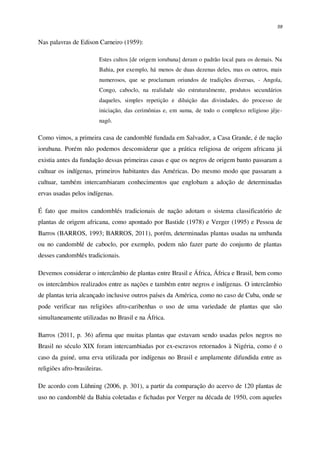 59
Nas palavras de Edison Carneiro (1959):
Estes cultos [de origem iorubana] deram o padrão local para os demais. Na
Bahia, por exemplo, há menos de duas dezenas deles, mas os outros, mais
numerosos, que se proclamam oriundos de tradições diversas, - Angola,
Congo, caboclo, na realidade são estruturalmente, produtos secundários
daqueles, simples repetição e diluição das divindades, do processo de
iniciação, das cerimônias e, em suma, de todo o complexo religioso jêje-
nagô.
Como vimos, a primeira casa de candomblé fundada em Salvador, a Casa Grande, é de nação
iorubana. Porém não podemos desconsiderar que a prática religiosa de origem africana já
existia antes da fundação dessas primeiras casas e que os negros de origem banto passaram a
cultuar os indígenas, primeiros habitantes das Américas. Do mesmo modo que passaram a
cultuar, também intercambiaram conhecimentos que englobam a adoção de determinadas
ervas usadas pelos indígenas.
É fato que muitos candomblés tradicionais de nação adotam o sistema classificatório de
plantas de origem africana, como apontado por Bastide (1978) e Verger (1995) e Pessoa de
Barros (BARROS, 1993; BARROS, 2011), porém, determinadas plantas usadas na umbanda
ou no candomblé de caboclo, por exemplo, podem não fazer parte do conjunto de plantas
desses candomblés tradicionais.
Devemos considerar o intercâmbio de plantas entre Brasil e África, África e Brasil, bem como
os intercâmbios realizados entre as nações e também entre negros e indígenas. O intercâmbio
de plantas teria alcançado inclusive outros países da América, como no caso de Cuba, onde se
pode verificar nas religiões afro-caribenhas o uso de uma variedade de plantas que são
simultaneamente utilizadas no Brasil e na África.
Barros (2011, p. 36) afirma que muitas plantas que estavam sendo usadas pelos negros no
Brasil no século XIX foram intercambiadas por ex-escravos retornados à Nigéria, como é o
caso da guiné, uma erva utilizada por indígenas no Brasil e amplamente difundida entre as
religiões afro-brasileiras.
De acordo com Lühning (2006, p. 301), a partir da comparação do acervo de 120 plantas de
uso no candomblé da Bahia coletadas e fichadas por Verger na década de 1950, com aqueles
 