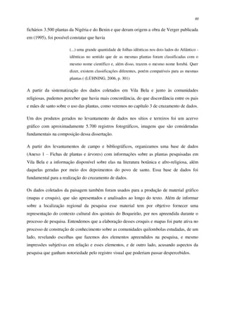60
fichários 3.500 plantas da Nigéria e do Benin e que deram origem a obra de Verger publicada
em (1995), foi possível constatar que havia
(...) uma grande quantidade de folhas idênticas nos dois lados do Atlântico -
idênticas no sentido que de as mesmas plantas foram classificadas com o
mesmo nome científico e, além disso, trazem o mesmo nome Iorubá. Quer
dizer, existem classificações diferentes, porém compatíveis para as mesmas
plantas ( (LÜHNING, 2006, p. 301)
A partir da sistematização dos dados coletados em Vila Bela e junto às comunidades
religiosas, pudemos perceber que havia mais concordância, do que discordância entre os pais
e mães de santo sobre o uso das plantas, como veremos no capítulo 3 de cruzamento de dados.
Um dos produtos gerados no levantamento de dados nos sítios e terreiros foi um acervo
gráfico com aproximadamente 5.700 registros fotográficos, imagens que são consideradas
fundamentais na composição dessa dissertação.
A partir dos levantamentos de campo e bibliográficos, organizamos uma base de dados
(Anexo 1 – Fichas de plantas e árvores) com informações sobre as plantas pesquisadas em
Vila Bela e a informação disponível sobre elas na literatura botânica e afro-religiosa, além
daquelas geradas por meio dos depoimentos do povo de santo. Essa base de dados foi
fundamental para a realização do cruzamento de dados.
Os dados coletados da paisagem também foram usados para a produção de material gráfico
(mapas e croquis), que são apresentados e analisados ao longo do texto. Além de informar
sobre a localização regional da pesquisa esse material tem por objetivo fornecer uma
representação do contexto cultural dos quintais do Boqueirão, por nos apreendida durante o
processo de pesquisa. Entendemos que a elaboração desses croquis e mapas foi parte ativa no
processo de construção de conhecimento sobre as comunidades quilombolas estudadas, de um
lado, revelando escolhas que fazemos dos elementos apreendidos na pesquisa, e mesmo
impressões subjetivas em relação e esses elementos, e de outro lado, acusando aspectos da
pesquisa que ganham notoriedade pelo registro visual que poderiam passar despercebidos.
 