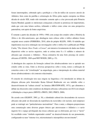 62
foram interrompidos, sobretudo após a proibição e o fim do tráfico de escravos através do
Atlântico, bem como da partilha e colonização da África pelas nações europeias na última
década do século XIX, tendo sido retomados somente após a crise provocada pela Primeira
Guerra Mundial, quando os intelectuais começaram a discutir as premissas do imperialismo,
ainda que com uma leitura acrítica, refutando o tráfico como crime em uma perspectiva
paternalista, sem apoio de fontes arquivistas.
É somente a partir das décadas de 1950 e 1960, com avanço dos estudos sobre a História da
África e do Afro-americanos, que abordagens mais críticas sobre o tráfico atlântico foram
surgindo nesse cenário (FERREIRA, 2010, além do próprio KLEIN, 1989). O trabalho que
impulsionou essa nova ordenação nas investigações sobre o tráfico foi o publicado por Philip
Curtin, “The Atlantic Slave Trade: a Census”, um intensivo levantamento de dados nas fontes
disponíveis sobre os navios negreiros, onde se estima entre 8 e 11 milhões o número de
africanos que cruzaram o Atlântico . Nessa estimativa há uma forte presença de centro-
africanos (CURTIN, 1969 apud HEYWOOD, 2009, p. 15).
A abordagem dos aspectos da formação cultural dos afrodescendentes tem se apoiado nos
estudos sobre as rotas. Entre as diversas perspectivas sobre o tema, temos a utilização de
conceitos como o de “crioulização” na arqueologia, para a interpretação da cultura material
desses afrodescendentes e de contextos relacionados.
O conceito de crioulização tem suas origens na linguística e foi introduzido no debate da
diáspora africana pelo historiador Kama Edward Brathwaite em seu trabalho sobre o
desenvolvimento da “cultura crioula” na Jamaica (BRATHWAITE, 1971), que alimentou o
debate nas discussões entre estudiosos da diáspora africana e africanistas nos EUA em relação
a hibridações e traços puros (MINTZ e PRICE, 2003; PRICE, 2008).
De acordo com (GILROY, 2001, p. 38), a identidade cultural dos descendentes de escravos
africanos não pode ser dissociada da experiência da escravidão e do racismo, nem tampouco
pode se restringir aos “particularismos nacionalistas”. Para o autor, a diáspora proporcionou
uma comunicação entre diversos grupos étnicos que atravessaram o Atlântico e o navio
negreiro foi o espaço privilegiado das trocas culturais que se efetivaram, por isso o “navio”
foi escolhido como “símbolo organizador central” no desenvolvimento de seu pensamento,
configurando-se num “sistema vivo, microestrutural e micropolítico em movimento”.
 
