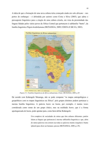 63
A ideia de que a formação de uma nova cultura teria começado ainda em solo africano – nos
portos de embarque – é defendida por autores como Costa e Silva (2003), que adota o
pressuposto linguístico para a criação de uma cultura crioula, em vista da proximidade das
línguas faladas pelos vários povos da África Central que pertencem à subfamília “banto”, da
família linguística Nígero-kordofaniana (MUNANGA, 2009; COSTA E SILVA, 2003).
Figura 2-1: Famílias linguísticas da África subsaariana. Fonte: MUNANGA, 2009, p.28
De acordo com Kabengele Munanga, não se pode comparar “os mapas antropológicos e
geopolíticos com os mapas linguísticos na África”, pois grupos distintos podem pertencer a
mesma família linguística. A palavra banto ou bantu, por exemplo, é muitas vezes
considerada como nome de um grupo étnico, mas na realidade banto, que é a forma
aportuguesada de bantu, pode apontar para, como bem define Kabengele:
Um complexo de sociedades de etnias que têm culturas diferentes, porém
falam as línguas que pertencem à mesma subfamília linguística e que, além
de outras palavras em comum usa todas as palavras muntu (singular) e bantu
(plural) para dizer ser humano, pessoa (MUNANGA, 2009, p. 29).
 