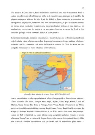 64
Nas palavras de Costa e Silva, havia no início do século XIX uma rede de troca entre Brasil e
África no cultivo em solo africano do milho e da mandioca das Américas, e do dendê e da
pimenta malagueta africana do lado de cá do Atlântico. Essas trocas não se resumiam na
incorporação de produtos, sendo elas uma rede de comunicação, já que “os contatos através
do oceano eram constantes: os cativos que chegavam traziam notícias de suas nações, e os
marinheiros, os escravos de retorno e os mercadores levavam as novas do Brasil e dos
africanos que aqui viviam” (COSTA e SILVA, 2003, pp.54-5)
Essa intercomunicação alimentou organizações e manifestações que se foram originando em
solo brasileiro e que refletiam na medida do possível estruturas políticas, sociais e religiosas,
como no caso do candomblé com maior influência de culturas do Golfo do Benin, ou das
congadas e maracatus de maior influência centro-africana.
Figura 2-2: Rota atlântica de escravos. Fonte: MUNANGA, 2009, p.87
A rota transatlântica envolveu populações de três regiões geográficas do continente africano:
África ocidental (dos atuais, Senegal, Mali, Níger, Nigéria, Gana, Togo, Benim, Costa do
Marfim, Guiné-Bissau, São Tomé e Príncipe, Cabo Verde, Guiné e Camarões); da África
centro-ocidental (dos atuais Gabão, Angola, República do Congo, República Democrática do
Congo (ex-Zaire) e República Centro-africana; e, da África austral (dos atuais, Moçambique,
África do Sul e Namíbia). As duas últimas áreas geográfico-culturais reúnem os assim
chamados “bantos”, ou as culturas de línguas bantu, cujas marcas de resistência à escravidão
nas Américas estariam relacionadas aos quilombos que se espalharam pelo Brasil –
 