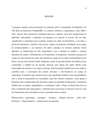 viii
RESUMO
A pesquisa empírica desta dissertação foi realizada junto à comunidade do Boqueirão, em
Vila Bela da Santíssima Trindade/MT, no contexto sistêmico e arqueológico, entre 2008 e
2011. Através dela, procuramos interpretar processos culturais nessa área remanescente de
quilombo, relacionados a elementos da paisagem, em especial as árvores. De um lado,
consideramos a importância que as plantas ocupam nos cultos afro-brasileiros, e, de outro, o
potencial mnemônico e distintivo das árvores, capazes de despertar recordações nesse grupo
de afrodescendentes e sua memória. Os dados coletados no contexto sistêmico foram
aplicados na interpretação do sítio arqueológico, com a intenção de ampliar a variação
diacrônica da análise. Paralelamente ao levantamento no Boqueirão, realizamos pesquisa de
campo em cinco terreiros de cultos afro-brasileiros, quatro em na região metropolitana de São
Paulo e um na zona rural de Cuiabá. Chegamos a parte do passado familiar de membros dessa
comunidade, e também de um passado ancestral, pois alguns dos dados obtidos estão
relacionados até mesmo a suas origens africanas. Esta dissertação também tem como objetivo
contribuir para o incremento dos estudos africanos e afro-brasileiros no campo da
arqueologia. Concluímos que existem árvores cujo significado simbólico tem correspondência
com o modo de pensamento da comunidade, tanto dos terreiros estudados, como aponta a
literatura sobre a religiosidade afro-brasileira, quanto no quilombo do Boqueirão. Concluímos
também que os estudos antropológicos e sociológicos sobre o Negro no Brasil deveriam ser
mais considerados pela arqueologia e, sobretudo pela arqueologia da diáspora africana, uma
das ramificações dessa disciplina em que se pautaram nossos estudos.
Palavras-chave: arqueologia – paisagem – etnologia – diáspora africana – cultos afro-
brasileiros – Negro brasileiro – remanescentes de quilombo
 