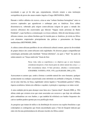 65
recordando o que já foi dito que, originalmente, kilombo remete a uma instituição
sociopolítica de povos dos atuais estados Angola e Congo (MUNANGA, 2009).
Durante o tráfico atlântico de escravo, criou-se uma “cultura litorânea homogênea” entre os
escravos capturados que aguardavam o embarque para as Américas. Essa cultura
disseminava-se, sobretudo pela origem centro-africana (origem de quase a metade dos
escravos africanos) dos escravizados que falavam “línguas muito próximas do Banto
Ocidental”, o que facilitava a comunicação e as trocas culturais. Além de uma herança centro-
africana comum, essa cultura litorânea que foi trazida para as Américas, já existia na África
com elementos emprestados principalmente das práticas e pensamentos da Europa
mediterrânea (HEYWOOD, 2009).
A cultura centro-africana partilhava de um referencial cultural comum, apesar da diversidade
de grupos étnicos dos centro-africanos nela englobados. Os diversos grupos compartilhavam
cosmologias permeadas pela dualidade “fortuna-infortúnio”, na qual o “bem” faz parte da
ordem natural e as “forças malévolas” ficam de fora:
Nessa visão, todas as experiências e os objetivos que os seres humanos
consideram desejáveis e bons fazem parte da ordem natural das coisas. (...)
Sob circunstâncias ideais. O bem prevalece, absoluta e exclusivamente.
(CRAEMER, VANSINA e FOX, 1976, apud KARASH, 2000, p.355).
Acrescentam os autores que, sendo a fortuna o caminho natural dos seres humanos, qualquer
acontecimento ou condição caracterizada como infortúnio era atribuído a feitiçaria. A fortuna
era ter uma vida boa, ter força, englobando valores ligados à “fecundidade genérica” (filhos,
riqueza econômica, fartura em colheitas e caçadas), à proteção e segurança e ao status social.
A uma condição previa para alcançar esses bens era a “pureza ritual”. Karash (2000, p. 356)
afirma ainda que existem ervas que eram associadas aos escravos e que hoje são utilizadas
pelos umbandistas em seus banhos, e que também há referência aos banhos frequentes dos
cativos também podem apontar pra essa purificação ritual.
As pesquisas que tratam do tráfico e da distribuição de escravos nas regiões brasileiras e que
contemplam os contingentes que foram encaminhados para o Vale do Guaporé indicam que
entre eles há uma predominância de africanos trazidos da África central.
 