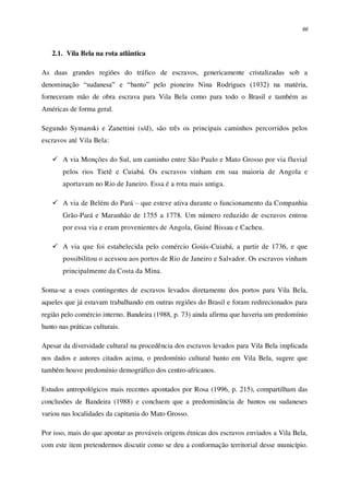 66
2.1. Vila Bela na rota atlântica
As duas grandes regiões do tráfico de escravos, genericamente cristalizadas sob a
denominação “sudanesa” e “banto” pelo pioneiro Nina Rodrigues (1932) na matéria,
forneceram mão de obra escrava para Vila Bela como para todo o Brasil e também as
Américas de forma geral.
Segundo Symanski e Zanettini (s/d), são três os principais caminhos percorridos pelos
escravos até Vila Bela:
 A via Monções do Sul, um caminho entre São Paulo e Mato Grosso por via fluvial
pelos rios Tietê e Cuiabá. Os escravos vinham em sua maioria de Angola e
aportavam no Rio de Janeiro. Essa é a rota mais antiga.
 A via de Belém do Pará – que esteve ativa durante o funcionamento da Companhia
Grão-Pará e Maranhão de 1755 a 1778. Um número reduzido de escravos entrou
por essa via e eram provenientes de Angola, Guiné Bissau e Cacheu.
 A via que foi estabelecida pelo comércio Goiás-Cuiabá, a partir de 1736, e que
possibilitou o acessou aos portos de Rio de Janeiro e Salvador. Os escravos vinham
principalmente da Costa da Mina.
Soma-se a esses contingentes de escravos levados diretamente dos portos para Vila Bela,
aqueles que já estavam trabalhando em outras regiões do Brasil e foram redirecionados para
região pelo comércio interno. Bandeira (1988, p. 73) ainda afirma que haveria um predomínio
banto nas práticas culturais.
Apesar da diversidade cultural na procedência dos escravos levados para Vila Bela implicada
nos dados e autores citados acima, o predomínio cultural banto em Vila Bela, sugere que
também houve predomínio demográfico dos centro-africanos.
Estudos antropológicos mais recentes apontados por Rosa (1996, p. 215), compartilham das
conclusões de Bandeira (1988) e concluem que a predominância de bantos ou sudaneses
variou nas localidades da capitania do Mato Grosso.
Por isso, mais do que apontar as prováveis origens étnicas dos escravos enviados a Vila Bela,
com este item pretendermos discutir como se deu a conformação territorial desse município.
 