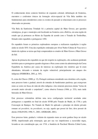 67
O conhecimento deste contexto histórico de expansão colonial, delimitação de fronteiras,
encontros e confrontos étnicos da formação sócio-espacial de Vila Bela também são
fundamentais para entendermos como os eventos do passado se relacionam com os processos
observados no presente.
Vila Bela da Santíssima Trindade foi a primeira capital do Mato Grosso, por questões
estratégicas, já que o município está localizado na fronteira com a Bolívia, em uma região do
estado que já pertenceu ao Reino da Espanha de acordo com o Tratado de Tordesilhas,
firmado entre espanhóis e portugueses 1494.
Os espanhóis foram os primeiros exploradores europeus a realizarem expedições à região
ainda no século XVI. Uma das expedições ordenadas por Alvar Nuñes Cabana de Vaca teve o
intuito de explorar as terras que hoje compreendem os estados de Mato Grosso e Mato Grosso
do Sul.
Apesar da primazia dos espanhóis no que diz respeito às explorações, eles acabaram perdendo
território para os portugueses quando elegeram o Peru como centro da administração da Coroa
Espanhola na América por causa do interesse na exploração dos minérios que lá eram
abundantes, deixando o restante da região vulnerável, principalmente aos ataques dos
indígenas (FERREIRA, 2001, p. 345).
E, como diz Chaves (2000, p. 12), Portugal continuou estendendo seus domínios sob a região,
num processo lento e gradual, através de entradas de bandeirantes paulistas, que avançavam
rumo ao oeste em busca de mão-de-obra indígena e dos minerais preciosos destas “terras de
arvoredo muito elevado e corpulento”, como observa Fonseca (1866, p. 353), mais tarde
batizadas de Mato-Grosso.
Este processo colonialista definiu uma nova configuração territorial acordada entre
portugueses e espanhóis no final do século XVIII pelo Tratado de Madri, de 1750, e pela
Convenção de Badajoz. No Tratado de Madri foi aplicado o princípio do direito privado
romano uti possidetis, ita possideatis, ou seja, aquele que possui de fato, deve possuir de
direito (VOLPATO, 1996; V., 2001; ANDRADE, 2001).
Esse processo lento, gradual e violento de expansão rumo ao oeste ganhou força no século
XVIII, impulsionado pela mineração, que por sua vez impulsionou a escravidão negra,
levando-se em consideração que, em 1718, a bandeira de Paschoal Moreira Cabral Leme,
 