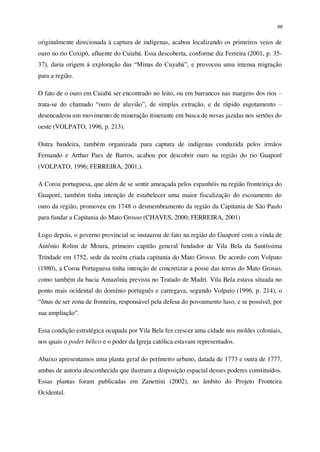 68
originalmente direcionada à captura de indígenas, acabou localizando os primeiros veios de
ouro no rio Coxipó, afluente do Cuiabá. Essa descoberta, conforme diz Ferreira (2001, p. 35-
37), daria origem à exploração das “Minas do Cuyabá”, e provocou uma intensa migração
para a região.
O fato de o ouro em Cuiabá ser encontrado no leito, ou em barrancos nas margens dos rios –
trata-se do chamado “ouro de aluvião”, de simples extração, e de rápido esgotamento –
desencadeou um movimento de mineração itinerante em busca de novas jazidas nos sertões do
oeste (VOLPATO, 1996, p. 213).
Outra bandeira, também organizada para captura de indígenas conduzida pelos irmãos
Fernando e Arthur Paes de Barros, acabou por descobrir ouro na região do rio Guaporé
(VOLPATO, 1996; FERREIRA, 2001,).
A Coroa portuguesa, que além de se sentir ameaçada pelos espanhóis na região fronteiriça do
Guaporé, também tinha intenção de estabelecer uma maior fiscalização do escoamento do
ouro da região, promoveu em 1748 o desmembramento da região da Capitania de São Paulo
para fundar a Capitania do Mato Grosso (CHAVES, 2000; FERREIRA, 2001)
Logo depois, o governo provincial se instaurou de fato na região do Guaporé com a vinda de
Antônio Rolim de Moura, primeiro capitão general fundador de Vila Bela da Santíssima
Trindade em 1752, sede da recém criada capitania do Mato Grosso. De acordo com Volpato
(1980), a Coroa Portuguesa tinha intenção de concretizar a posse das terras do Mato Grosso,
como também da bacia Amazônia prevista no Tratado de Madri. Vila Bela estava situada no
ponto mais ocidental do domínio português e carregava, segundo Volpato (1996, p. 214), o
“ônus de ser zona de fronteira, responsável pela defesa do povoamento luso, e se possível, por
sua ampliação”.
Essa condição estratégica ocupada por Vila Bela fez crescer uma cidade nos moldes coloniais,
nos quais o poder bélico e o poder da Igreja católica estavam representados.
Abaixo apresentamos uma planta geral do perímetro urbano, datada de 1773 e outra de 1777,
ambas de autoria desconhecida que ilustram a disposição espacial desses poderes constituídos.
Essas plantas foram publicadas em Zanettini (2002), no âmbito do Projeto Fronteira
Ocidental.
 