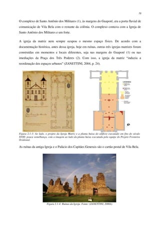 70
O complexo de Santo Antônio dos Militares (1), às margens do Guaporé, era a porta fluvial de
comunicação de Vila Bela com o restante da colônia. O complexo contava com a Igreja de
Santo Antônio dos Militares e um forte.
A igreja da matriz nem sempre ocupou o mesmo espaço físico. De acordo com a
documentação histórica, antes dessa igreja, hoje em ruínas, outras três igrejas matrizes foram
construídas em momentos e locais diferentes, seja nas margens do Guaporé (1) ou nas
imediações da Praça dos Três Poderes (2). Com isso, a igreja da matriz “induziu a
reordenação dos espaços urbanos” (ZANETTINI, 2004, p. 24).
Figura 2.1-3: Ao lado, o projeto da Igreja Matriz e a planta baixa do edifício executado em fins do século
XVIII: pouca semelhança, com a imagem ao lado da planta baixa executada pela equipe do Projeto Fronteira
Ocidental.
As ruínas da antiga Igreja e o Palácio dos Capitães Generais são o cartão postal de Vila Bela.
Figura 2.1-4: Ruínas da Igreja. Fonte: (ZANETTINI, 2006b)
 