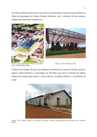 71
As ruínas da igreja encontravam-se em processo de deterioração. Sua preservação também foi
objeto de preocupação do Projeto Fronteira Ocidental, com a colocação de uma estrutura
metálica para desacelerar esse processo.
Figura 2.1-5a: Projeto de cobertura das ruínas
Fonte: (ZANETTINI, 2006).
Figura 2.1-5b: Cobertura atual
O Palácio dos Capitães Generais, que também foi reformado no contexto do Projeto, passou a
abrigar o Museu Histórico e Arqueológico de Vila Bela, cujo acervo é formado por objetos
religiosos da antiga igreja matriz e outros relativos ao período histórico e pré-histórico da
região.
Figura 2.1-6: Antigo Palácio dos Capitães Generais e museu temporariamente desativado para reformas
(2012).
 