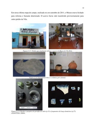 72
Em nossa última etapa de campo, realizada no em setembro de 2011, o Museu estava fechado
para reforma e bastante deteriorado. O acervo havia sido transferido provisoriamente para
outro prédio da Vila.
Figura 2.1-7: Prédio que atualmente abriga o acervo do Museu de Vila Bela
Figura 2.1-8: Instrumento lítico e cerâmica pré-colonial.
Figura 2.1-9: Bordas e gargalos de garrafas de vidro (p.31) e fragmentos de louça doméstica (p.27).
(ZANETTINI, 2006b).
 