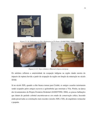 73
Figura 2.1-10: Dobradiças (p.26) e Pederneira (p.25) Fonte: (ZANETTINI, 2006b).
Figura 2.1-11: Vaso cerâmico e Material religioso da Igreja
Os artefatos refletem a anterioridade da ocupação indígena na região dando mostra do
impacto da ruptura havida a partir da ocupação da região em função da mineração no século
XVIII.
Já no século XIX, quando a elite branca rumou para Cuiabá, os antigos casarões terminaram
sendo ocupados pelos antigos escravos e quilombolas que retornam a Vila. Porém, na época
dos levantamentos do Projeto Fronteira Ocidental (ZANETTINI, 2004), as poucas habitações
que datam do período colonial encontravam-se em estado de conservação crítico, havendo
ainda preservadas as construções mais recentes (séculos XIX e XX), de arquitetura vernacular
e popular.
 