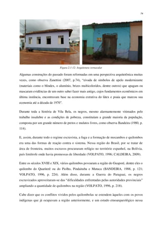 74
Figura 2.1-12: Arquitetura vernacular
Algumas construções do passado foram reformadas em uma perspectiva arquitetônica muitas
vezes, como observa Zanettini (2007, p.74), “eivada de símbolos de apelo modernizante
(materiais como o blindex, o alumínio, brizes multicoloridos, dentre outros) que apagam ou
mascaram evidências de um outro saber fazer mais antigo, cujos fundamentos econômicos em
última instância, encontravam base na economia extrativa do látex e poaia que marcou sua
economia até a década de 1970”.
Durante toda a história de Vila Bela, os negros, mesmo alarmantemente vitimados pelo
trabalho insalubre e as condições de pobreza, constituíam a grande maioria da população,
composta por um grande número de pretos e mulatos livres, como observa Bandeira (1980, p.
114).
E, assim, durante todo o regime escravista, a fuga e a formação de mocambos e quilombos
era uma das formas de reação contra o sistema. Nessa região do Brasil, por se tratar de
área de fronteira, muitos escravos procuraram refúgio no território espanhol, na Bolívia,
país limítrofe onde havia promessas de liberdade (VOLPATO, 1996; CALDEIRA, 2009).
Entre os séculos XVIII e XIX, vários quilombos povoaram a região do Guaporé, dentre eles o
quilombo do Quariterê ou do Piolho, Pindaituba e Mutuca (BANDEIRA, 1988, p. 121;
VOLPATO, 1996, p. 224). Além disso, durante a Guerra do Paraguai, os negros
escravizados aproveitaram-se das “dificuldades enfrentadas pelas autoridades provinciais”
ampliando a quantidade de quilombos na região (VOLPATO, 1996, p. 218).
Cabe dizer que os conflitos vividos pelos quilombolas se estendem àqueles com os povos
indígenas que já ocupavam a região anteriormente, e um estudo etnoarqueológico nessa
 