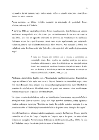 75
perspectiva talvez pudesse trazer outros dados sobre o assunto, mas isso extrapola os
limites do nosso trabalho.
Agora passamos ao último período, marcante na construção de identidade desses
afrodescendentes de Vila Bela.
A partir de 1820, as repartições públicas foram paulatinamente transferidas para Cuiabá,
movimento acompanhado pela elite branca que, em muitos casos, deixou seus escravos em
Vila Bela. Esse foi um episódio marcante no processo de reelaboração da identidade
étnica dos negros livres que ficaram na cidade e dos negros aquilombados que, mais tarde,
vieram se juntar a eles na cidade abandonada pelos brancos. Para Bandeira (1988) o fato
isolado da saída dos brancos de Vila Bela não explica por si só a formação da comunidade
negra:
A saída dos brancos não implicou em si mesma, a constituição da
comunidade negra. Esta resultou de decisões coletivas dos pretos,
formuladas politicamente a partir da redefinição de sua identidade étnica,
frente à nova situação de alteridade circunstanciada pela decadência de Vila
Bela dos Brancos e desarticulação local dos mecanismos de controle do
corpo social branco (BANDEIRA, 1988, p. 123).
Ainda que a transferência da elite, com a “desarticulação local dos mecanismos de controle do
corpo social branco” não tenha sido em si o fator da formação da comunidade negra, como
bem frisou Bandeira nessa citação, essa nova configuração proporcionou maior liberdade no
processo de redefinição da identidade étnica do grupo, que manteve vivas manifestações
culturais relacionadas ao passado ancestral africano.
Na cultura popular do vilabelense podem ser identificados elementos que sugerem influência
de origem banto, como é o caso da Dança do Congo. Também Zanettini (2006b), a partir de
estudos cerâmicos, menciona “depósitos do início do período histórico [primeira leva de
escravos trazidos a Vila Bela] apresentando influência de grupos banto da região de Angola”.
Em solo brasileiro, os afrodescendentes adaptaram o cortejo da Dança do Congo, também
conhecida por Festa do Congo, Congada ou Congado, que e faz parte, em especial dos
festejos em louvação à Nossa Senhora do Rosário e São Benedito (GAETA, 1997). No caso
de Vila Bela o cortejo é realizado particularmente à São Benedito.
 