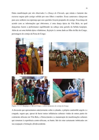 76
Outra manifestação por nós observada é a Dança do Chorado, que retrata o lamento das
escravas negras pelo castigo sofrido por seus filhos e maridos. Essas cantavam e dançavam
para seus senhores na esperança que seus queridos fossem poupados do castigo. Essa dança de
acordo com as informações que obtivemos, é uma dança típica de Vila Bela, na qual
dançarinas fazem a performance equilibrando na cabeça uma garrafa da bebida kanjinjin.
Além de ser uma bebida típica vilabelense, Kajinjin é o nome dado ao filho do Rei do Congo,
personagem do cortejo da Festa do Congo.
Figura: 2.1-13: Kanjinjin e o Rei do Congo; e vários momentos do cortejo do Congo.
A discussão que apresentamos anteriormente sobre o calundu, o próprio candomblé angola e a
congada, sugere que, apesar de haver outras influências culturais vindas de outras partes do
continente africano em Vila Bela, o florescimento e a manutenção de manifestações culturais
que remetem à experiência centro-africana, ou banto, hão de estar certamente imbricadas em
sua ocupação e formação afrodescendente.
 