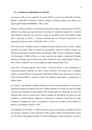 77
2.2. Caminhos da religiosidade em Vila Bela
A devoção católica já era registrada no século XVIII, até mesmo no Quilombo do Piolho.
Quando o quilombo foi destruído, despertou atenção a instrução religiosa que tinham esses
negros aquilombados (BANDEIRA, 1988, p. 182).
Durante o período colonial se desenvolveu uma prática religiosa marcada pelo sincretismo
refletido nas culturas que aqui estiveram em contato. O catolicismo popular foi e continua
sendo bastante expressivo no meio rural e pode ser entendido como “uma religião voltada
para a vida aqui na Terra (...) baseada principalmente na execução de promessas e na
realização de festas de santos” (ZALUAR, 1983, p. 13-14).
Até os dias atuais, Vila Bela conserva a tradição do festejo anual que reúne os atuais e antigos
moradores da cidade, além de centenas de participantes vindos de cidades vizinhas, que
festejam sua devoção ao Espírito Santo, São Benedito, Mãe de Deus e Santíssima Trindade.
As homenagens à Mãe de Deus e ao santo padroeiro da cidade, a Santíssima Trindade,
encerram a Festança, que de acordo com os fiéis vilabelenses seria a representação de Deus, o
Pai, o Filho e o Espírito. Essa é uma tradição da cidade realizada desde 1835.
Como dito, a Festança engloba vários festejos. A festa do Divino é uma manifestação do
catolicismo popular celebrada em vários estados brasileiros. De acordo com o calendário
católico a festa do Divino é comemorada no Domingo de Pentecostes, dia em que os católicos
fazem referência bíblica à primeira reunião dos apóstolos aguardando a manifestação do
Espírito Santo.
Já o festejo a São Benedito, também celebrado em vários estados brasileiros é uma festa do
catolicismo popular de influência africana, também inspirado no Cortejo aos Reis do Congo,
realizado pela população afrodescendente. Essa manifestação foi introduzida por meio dos
africanos feitos escravos trazidos para o Brasil oriundos do então Reino do Congo. Em solo
brasileiro, os afrodescendentes adaptaram o cortejo que é conhecido como Festa do Congo,
Congada ou Congado e faz parte, em especial aos festejos em louvação a Nossa Senhora do
Rosário e São Bendito (GAETA, 1997).
Na atualidade, em Vila Bela, os católicos dividem espaço com as igrejas evangélicas. O início
da expansão evangélica se deu na década de 1950, quando a Missão Cristã Brasileira chegou
até Vila Bela. O missionário holandês, Pr. Gustavo Bringsken, criador da Missão, veio para o
 