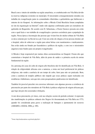 78
Brasil com o intuito de trabalhar na região amazônica, se estabelecendo em Vila Bela devido
às reservas indígenas existentes no município. O missionário consequentemente estendeu seu
trabalho de evangelização junto às comunidades ribeirinhas e quilombolas que habitavam o
entorno do rio Guaporé. As informações sobre a Missão Cristã Brasileira foram compiladas
no site da organização na Internet4
, tendo sido algumas confirmadas junto aos moradores do
quilombo do Boqueirão. De acordo com D. Sebastiana, o Pastor Gustavo possuía um avião
com o qual fazia o seu trabalho de evangelização e prestava assistência para a população da
região. Nessa época a locomoção das pessoas que viviam fora do núcleo urbano de Vila Bela
se dava somente por via fluvial ou a pé. Com seu avião ele chegou a levar pessoas doentes até
o hospital, além de sobrevoar a região para atirar bolsas com mantimentos e medicamentos.
Seu avião ainda era fretado por fazendeiros e políticos da região, e com isso o missionário
angariava mais fundos para seu projeto evangelizador.
A Missão é hoje responsável por muitas obras assistencialistas no Guaporé. Foram eles que
construíram o hospital de Vila Bela, além do posto de saúde e a primeira escola de ensino
fundamental da região.
Já a presença de casas de culto de origem afro-brasileira não foi identificada em Vila Bela. A
relação da religiosidade africana com a natureza, a torna um local preferencial de práticas
religiosas, não sendo a ausência de um tempo de culto, fator para não ser praticada. Bem,
como a ausência de templos públicos não impede que essas práticas sejam realizadas em
residências vilabelenses, sem que nós como pesquisadores pudéssemos ter identificado.
Também foi possível perceber em conversas informais com algumas pessoas a existência de
preconceito por parte dos moradores de Vila Bela à práticas religiosas de origem africana que,
que logo são por eles associadas à feitiçaria.
A raiz desse preconceito, já vimos, está nas relações sociais do período colonial. A repressão
das manifestações às práticas culturais dos Negros foi documentada em Vila Bela em 1773,
quando foi considerada pena grave a realização de batuques e ajuntamento de escravos
(AMADO e ANZAI, 2006, p. 189).
4
Fonte: http://embaixadores.org.br/mcb.php?id=1
 