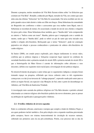 79
Durante a pesquisa, muitos moradores de Vila Bela fizeram relatos sobre “os feiticeiros que
existiam em Vila Bela”. Ronaldo, conhecido por Biguá, morador da Vila, nos contou que anos
atrás uma das últimas “feiticeiras” de Vila Bela foi assassinada. Ela teria recebido um tiro no
peito quando estava indo dormir e tinha seu filho nos braços. Dona Sebastiana da comunidade
do Boqueirão nos confirmou o relato e acrescentou que essa mulher (nem Biguá, nem d.
Sebastiana se recordam do nome), foi assassinada a mando de um de seus clientes e ninguém
foi preso pelo crime. Dona Sebastiana disse também, que o “bamba dela” teria comparecido
ao enterro e “bufava como um touro”. Bamba, palavra que é empregada com o sentido de
mestre, sendo que o “bamba dela”, pode se referir ao pai de santo que teria iniciado essa
mulher à religião afro-brasileira. Reforçando que o termo “feiticeiro”, pode ter conotação
pejorativa em relação a pessoas conhecedores e praticantes de saberes afro-brasileiros de
cunho religioso.
Sá Junior (2008), em estudo pouco explorado, pois chegou tardiamente às nossas mãos,
confirma que as práticas mágicas e feitiçarias ocupavam lugar especial no cotidiano da
sociedade brasileira entre a primeira metade do século XIX e primeira metade do século XX e
que a historiografia do Mato Grosso é carente de informações sobre africanos e seus
descentes, definiu esse segmento sócio-racial para a investigação de tais práticas mágicas.
No desenvolvimento da pesquisa o autor relata que os seguimentos indígena e europeu foram
tomando espaço na pesquisa, refletindo que trocas culturais entre os três seguimentos
começavam a se dar já na travessia da “calunga pequena”, expressão usada pelo autor para se
referir ao trajeto fluvial, em especial o das Monções do Sul, entre o porto de desembarque no
Atlântico, até Vila Bela da Santíssima Trindade.
A investigação mais acurada das práticas religiosas em Vila Bela durante o período colonial
relacionadas ao contexto religioso afro-brasileiro poderia dar novos elementos, para se pensar
na atribuição de significados à paisagem pelos vilabense.
2.3. O tráfico Atlântico de árvores sagradas
Entre os continentes africano, americano e europeu que compõe a tríade do Atlântico Negro, e
aos quais podemos incluir também a Ásia pela relação com a expansão marítima preconizada
pelos europeus, houve um sistema transcontinental de circulação de recursos naturais,
sobretudo nos primeiros anos da era pós-colombiana. Porém, esse processo não se deu de
 