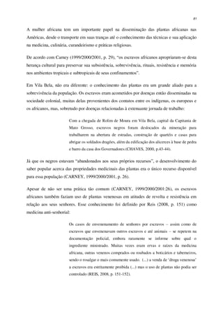 81
A mulher africana tem um importante papel na disseminação das plantas africanas nas
Américas, desde o transporte em suas tranças até o conhecimento das técnicas e sua aplicação
na medicina, culinária, curandeirismo e práticas religiosas.
De acordo com Carney (1999/2000/2001, p. 29), “os escravos africanos apropriaram-se desta
herança cultural para preservar sua subsistência, sobrevivência, rituais, resistência e memória
nos ambientes tropicais e subtropicais de seus confinamentos”.
Em Vila Bela, não era diferente: o conhecimento das plantas era um grande aliado para a
sobrevivência da população. Os escravos eram acometidos por doenças então disseminadas na
sociedade colonial, muitas delas provenientes dos contatos entre os indígenas, os europeus e
os africanos, mas, sobretudo por doenças relacionadas à extenuante jornada de trabalho:
Com a chegada de Rolim de Moura em Vila Bela, capital da Capitania de
Mato Grosso, escravos negros foram deslocados da mineração para
trabalharem na abertura de estradas, construção de quartéis e casas para
abrigar os soldados dragões, além da edificação dos alicerces à base de pedra
e barro da casa dos Governadores (CHAVES, 2000, p.43-44).
Já que os negros estavam “abandonados aos seus próprios recursos”, o desenvolvimento do
saber popular acerca das propriedades medicinais das plantas era o único recurso disponível
para essa população (CARNEY, 1999/2000/2001, p. 26).
Apesar de não ser uma prática tão comum (CARNEY, 1999/2000/2001:26), os escravos
africanos também faziam uso de plantas venenosas em atitudes de revolta e resistência em
relação aos seus senhores. Esse conhecimento foi definido por Reis (2008, p. 151) como
medicina anti-senhorial:
Os casos de envenenamento de senhores por escravos – assim como de
escravos que envenenavam outros escravos e até animais – se repetem na
documentação policial, embora raramente se informe sobre qual o
ingrediente ministrado. Muitas vezes eram ervas e raízes da medicina
africana, outras venenos comprados ou roubados a boticários e taberneiros,
sendo o rosalgar o mais comumente usado. (...) a venda de ‘droga venenosa’
a escravos era estritamente proibida (...) mas o uso de plantas não podia ser
controlado (REIS, 2008, p. 151-152).
 