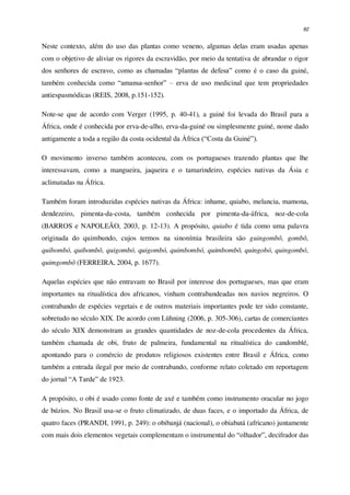 82
Neste contexto, além do uso das plantas como veneno, algumas delas eram usadas apenas
com o objetivo de aliviar os rigores da escravidão, por meio da tentativa de abrandar o rigor
dos senhores de escravo, como as chamadas “plantas de defesa” como é o caso da guiné,
também conhecida como “amansa-senhor” – erva de uso medicinal que tem propriedades
antiespasmódicas (REIS, 2008, p.151-152).
Note-se que de acordo com Verger (1995, p. 40-41), a guiné foi levada do Brasil para a
África, onde é conhecida por erva-de-alho, erva-da-guiné ou simplesmente guiné, nome dado
antigamente a toda a região da costa ocidental da África (“Costa da Guiné”).
O movimento inverso também aconteceu, com os portugueses trazendo plantas que lhe
interessavam, como a mangueira, jaqueira e o tamarindeiro, espécies nativas da Ásia e
aclimatadas na África.
Também foram introduzidas espécies nativas da África: inhame, quiabo, melancia, mamona,
dendezeiro, pimenta-da-costa, também conhecida por pimenta-da-áfrica, noz-de-cola
(BARROS e NAPOLEÃO, 2003, p. 12-13). A propósito, quiabo é tida como uma palavra
originada do quimbundo, cujos termos na sinonímia brasileira são guingombô, gombô,
quibombó, quibombô, quigombó, quigombó, quimbombó, quimbombô, quingobó, quingombó,
quimgombô (FERREIRA, 2004, p. 1677).
Aquelas espécies que não entravam no Brasil por interesse dos portugueses, mas que eram
importantes na ritualística dos africanos, vinham contrabandeadas nos navios negreiros. O
contrabando de espécies vegetais e de outros materiais importantes pode ter sido constante,
sobretudo no século XIX. De acordo com Lühning (2006, p. 305-306), cartas de comerciantes
do século XIX demonstram as grandes quantidades de noz-de-cola procedentes da África,
também chamada de obi, fruto de palmeira, fundamental na ritualística do candomblé,
apontando para o comércio de produtos religiosos existentes entre Brasil e África, como
também a entrada ilegal por meio de contrabando, conforme relato coletado em reportagem
do jornal “A Tarde” de 1923.
A propósito, o obi é usado como fonte de axé e também como instrumento oracular no jogo
de búzios. No Brasil usa-se o fruto climatizado, de duas faces, e o importado da África, de
quatro faces (PRANDI, 1991, p. 249): o obibanjá (nacional), o obiabatá (africano) juntamente
com mais dois elementos vegetais complementam o instrumental do “olhador”, decifrador das
 