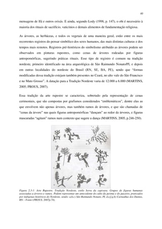 83
mensagens de Ifá e outros orixás. E ainda, segundo Lody (1998, p. 147), o obi é necessário à
maioria dos rituais de sacrifício, vaticínios e demais alimentos de fundamentação religiosa.
As árvores, as herbáceas, e todos os vegetais de uma maneira geral, estão entre os mais
recorrentes registros do pensar simbólico dos seres humanos, das mais distintas culturas e dos
tempos mais remotos. Registros pré-históricos do simbolismo atribuído as árvores podem ser
observados em pinturas rupestres, como cenas de árvores rodeadas por figuras
antropomórficas, sugerindo práticas rituais. Esse tipo de registro é comum na tradição
nordeste, primeiro identificado na área arqueológica de São Raimundo Nonato/PI, e depois
em outras localidades do nordeste do Brasil (RN, SE, BA, PE), sendo que “formas
modificadas dessa tradição estejam também presentes no Ceará, no alto vale do São Francisco
e no Mato Grosso”. A datação para a Tradição Nordeste varia de 12.000 a 6.000 (MARTINS,
2005; PROUS, 2007).
Essa tradição da arte rupestre se caracteriza, sobretudo pela representação de cenas
cerimoniais, que são compostas por grafismos considerados “emblemáticos”, dentre elas as
que envolvem não apenas árvores, mas também ramos de árvores, e que são chamadas de
“cenas da árvore” nas quais figuras antropomórficas “dançam” ao redor de árvores, e figuras
mascaradas “agitam” ramos num contexto que sugere a dança (MARTINS, 2005, p.246-250).
Figura 2.3-1: Arte Rupestre, Tradição Nordeste, estilo Serra da capivara. Grupos de figuras humanas
associadas a árvores e ramos. Podem representar um antecedente do culto da jurema e do juazeiro, praticados
por indígenas históricos do Nordeste, sendo: a,b,c) São Raimundo Nonato, PI, d,e,f,g,h) Carnaúbas dos Dantas,
RN – Fonte:(PROUS, 2007p.74).
 