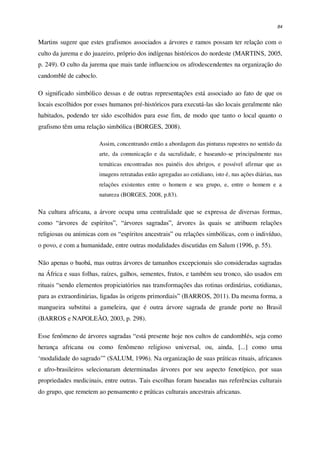 84
Martins sugere que estes grafismos associados a árvores e ramos possam ter relação com o
culto da jurema e do juazeiro, próprio dos indígenas históricos do nordeste (MARTINS, 2005,
p. 249). O culto da jurema que mais tarde influenciou os afrodescendentes na organização do
candomblé de caboclo.
O significado simbólico dessas e de outras representações está associado ao fato de que os
locais escolhidos por esses humanos pré-históricos para executá-las são locais geralmente não
habitados, podendo ter sido escolhidos para esse fim, de modo que tanto o local quanto o
grafismo têm uma relação simbólica (BORGES, 2008).
Assim, concentrando então a abordagem das pinturas rupestres no sentido da
arte, da comunicação e da sacralidade, e baseando-se principalmente nas
temáticas encontradas nos painéis dos abrigos, e possível afirmar que as
imagens retratadas estão agregadas ao cotidiano, isto é, nas ações diárias, nas
relações existentes entre o homem e seu grupo, e, entre o homem e a
natureza (BORGES, 2008, p.83).
Na cultura africana, a árvore ocupa uma centralidade que se expressa de diversas formas,
como “árvores de espíritos”, “árvores sagradas”, árvores às quais se atribuem relações
religiosas ou anímicas com os “espíritos ancestrais” ou relações simbólicas, com o indivíduo,
o povo, e com a humanidade, entre outras modalidades discutidas em Salum (1996, p. 55).
Não apenas o baobá, mas outras árvores de tamanhos excepcionais são consideradas sagradas
na África e suas folhas, raízes, galhos, sementes, frutos, e também seu tronco, são usados em
rituais “sendo elementos propiciatórios nas transformações das rotinas ordinárias, cotidianas,
para as extraordinárias, ligadas às origens primordiais” (BARROS, 2011). Da mesma forma, a
mangueira substitui a gameleira, que é outra árvore sagrada de grande porte no Brasil
(BARROS e NAPOLEÃO, 2003, p. 298).
Esse fenômeno de árvores sagradas “está presente hoje nos cultos de candomblés, seja como
herança africana ou como fenômeno religioso universal, ou, ainda, [...] como uma
‘modalidade do sagrado’” (SALUM, 1996). Na organização de suas práticas rituais, africanos
e afro-brasileiros selecionaram determinadas árvores por seu aspecto fenotípico, por suas
propriedades medicinais, entre outras. Tais escolhas foram baseadas nas referências culturais
do grupo, que remetem ao pensamento e práticas culturais ancestrais africanas.
 