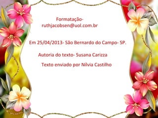 Formatação-
ruthjacobsen@uol.com.br
Em 25/04/2013- São Bernardo do Campo- SP.
Autoria do texto- Susana Carizza
Texto enviado por Nílvia Castilho
 