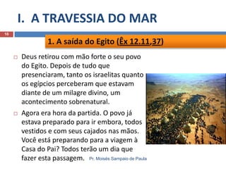 I. A TRAVESSIA DO MAR
10

1. A saída do Egito (Êx 12.11,37)




Deus retirou com mão forte o seu povo
do Egito. Depois de tudo que
presenciaram, tanto os israelitas quanto
os egípcios perceberam que estavam
diante de um milagre divino, um
acontecimento sobrenatural.
Agora era hora da partida. O povo já
estava preparado para ir embora, todos
vestidos e com seus cajados nas mãos.
Você está preparando para a viagem à
Casa do Pai? Todos terão um dia que
fazer esta passagem. Pr. Moisés Sampaio de Paula

 