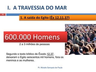 I. A TRAVESSIA DO MAR
11

1. A saída do Egito (Êx 12.11,37)

600.000 Homens
2 a 3 milhões de pessoas

Segundo o texto bíblico de Êxodo 12.37,
deixaram o Egito seiscentos mil homens, fora os
meninos e as mulheres.
Pr. Moisés Sampaio de Paula

 