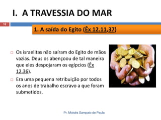I. A TRAVESSIA DO MAR
12

1. A saída do Egito (Êx 12.11,37)





Os israelitas não saíram do Egito de mãos
vazias. Deus os abençoou de tal maneira
que eles despojaram os egípcios (Êx
12.36).
Era uma pequena retribuição por todos
os anos de trabalho escravo a que foram
submetidos.

Pr. Moisés Sampaio de Paula

 