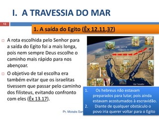 I. A TRAVESSIA DO MAR
13

1. A saída do Egito (Êx 12.11,37)




A rota escolhida pelo Senhor para
a saída do Egito foi a mais longa,
pois nem sempre Deus escolhe o
caminho mais rápido para nos
abençoar.
O objetivo de tal escolha era
também evitar que os israelitas
tivessem que passar pelo caminho
1.
Os hebreus não estavam
dos filisteus, evitando confronto
preparados para lutar, pois ainda
com eles (Êx 13.17).
estavam acostumados à escravidão.
2.

Diante de qualquer obstáculo o
Pr. Moisés Sampaio de Paula
povo iria querer voltar para o Egito

 