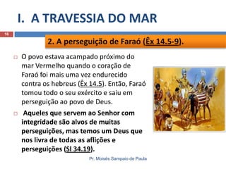 I. A TRAVESSIA DO MAR
16

2. A perseguição de Faraó (Êx 14.5-9).




O povo estava acampado próximo do
mar Vermelho quando o coração de
Faraó foi mais uma vez endurecido
contra os hebreus (Êx 14.5). Então, Faraó
tomou todo o seu exército e saiu em
perseguição ao povo de Deus.
Aqueles que servem ao Senhor com
integridade são alvos de muitas
perseguições, mas temos um Deus que
nos livra de todas as aflições e
perseguições (Sl 34.19).
Pr. Moisés Sampaio de Paula

 