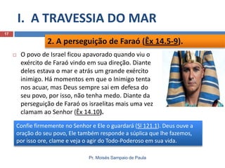 I. A TRAVESSIA DO MAR
17

2. A perseguição de Faraó (Êx 14.5-9).


O povo de Israel ficou apavorado quando viu o
exército de Faraó vindo em sua direção. Diante
deles estava o mar e atrás um grande exército
inimigo. Há momentos em que o Inimigo tenta
nos acuar, mas Deus sempre sai em defesa do
seu povo, por isso, não tenha medo. Diante da
perseguição de Faraó os israelitas mais uma vez
clamam ao Senhor (Êx 14.10).

Confie firmemente no Senhor e Ele o guardará (Sl 121.1). Deus ouve a
oração do seu povo, Ele também responde a súplica que lhe fazemos,
por isso ore, clame e veja o agir do Todo-Poderoso em sua vida.
Pr. Moisés Sampaio de Paula

 