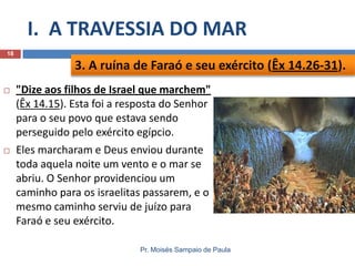 I. A TRAVESSIA DO MAR
18

3. A ruína de Faraó e seu exército (Êx 14.26-31).




"Dize aos filhos de Israel que marchem"
(Êx 14.15). Esta foi a resposta do Senhor
para o seu povo que estava sendo
perseguido pelo exército egípcio.
Eles marcharam e Deus enviou durante
toda aquela noite um vento e o mar se
abriu. O Senhor providenciou um
caminho para os israelitas passarem, e o
mesmo caminho serviu de juízo para
Faraó e seu exército.
Pr. Moisés Sampaio de Paula

 