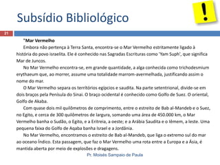 Subsídio Bibliológico
21

"Mar Vermelho
Embora não pertença à Terra Santa, encontra-se o Mar Vermelho estritamente ligado à
história do povo israelita. Ele é conhecido nas Sagradas Escrituras como 'Yam Suph', que significa
Mar de Juncos.
No Mar Vermelho encontra-se, em grande quantidade, a alga conhecida como trichodesmium
erythaeum que, ao morrer, assume uma totalidade marrom-avermelhada, justificando assim o
nome do mar.
O Mar Vermelho separa os terrítórios egípcios e saudita. Na parte setentrional, divide-se em
dois braços pela Penísula do Sinai. O braço ocidental é conhecido como Golfo de Suez. O oriental,
Golfo de Akaba.
Com quase dois mil quilômetros de comprimento, entre o estreito de Bab al-Mandeb e o Suez,
no Egito, e cerca de 300 quilômetros de largura, somando uma área de 450.000 km, o Mar
Vermelho banha o Sudão, o Egito, e a Eritreia, a oeste; e a Arábia Saudita e o Iêmem, a leste. Uma
pequena faixa do Golfo de Aqaba banha Israel e a Jordânia.
No Mar Vermelho, encontramos o estreito de Bab al-Mandeb, que liga o extremo sul do mar
ao oceano Índico. Esta passagem, que faz o Mar Vermelho uma rota entre a Europa e a Ásia, é
mantida aberta por meio de explosões e dragagens.
Pr. Moisés Sampaio de Paula

 