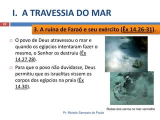 I. A TRAVESSIA DO MAR
22

3. A ruína de Faraó e seu exército (Êx 14.26-31).




O povo de Deus atravessou o mar e
quando os egípcios intentaram fazer o
mesmo, o Senhor os destruiu (Êx
14.27,28).
Para que o povo não duvidasse, Deus
permitiu que os israelitas vissem os
corpos dos egípcios na praia (Êx
14.30).

Rodas dos carros no mar vermelho
Pr. Moisés Sampaio de Paula

 