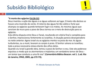 Subsídio Bibliológico
23

"A morte dos egípcios (14.26-31)
Deus inverteu a ação das águas e as águas voltaram ao lugar. O texto não declara se
houve uma reversão do vento. O retorno das águas foi tão súbito e forte que
alcançou os egípcios quando tentavam fugir e os matou. As mesmas águas que
serviram de muro para o povo de Deus tornou-se o meio de destruição para os
egípcios.
Esta última disputa entre Deus e Faraó, resultando em vitória final e completa para
o Senhor, impressionou fortemente os israelitas. A situação parecia desesperadora
na noite anterior. Agora Israel viu os egípcios mortos na praia do mar. As águas
turbulentas, ou a maré, levaram os corpos à praia. O Senhor salvara os israelitas;
toda a prova necessária estava diante dos olhos deles.
Quando viu Israel a grande obra, temeu o povo do Senhor e creu. Este ato poderoso
expulsou o medo que os atormentara e implantou um verdadeiro temor de Deus um temor que conduziu a uma fé viva" (Comentário Bíblico Beacon. vol 1. 1.ed. Rio
de Janeiro, CPAD, 2005, pp.172-73).
Pr. Moisés Sampaio de Paula

 