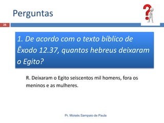 Perguntas
26

1. De acordo com o texto bíblico de
Êxodo 12.37, quantos hebreus deixaram
o Egito?
R. Deixaram o Egito seiscentos mil homens, fora os
meninos e as mulheres.

Pr. Moisés Sampaio de Paula

 