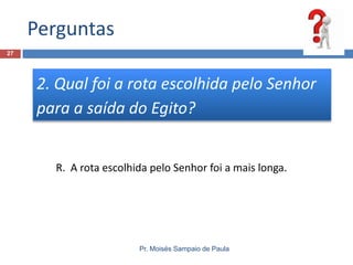 Perguntas
27

2. Qual foi a rota escolhida pelo Senhor
para a saída do Egito?

R. A rota escolhida pelo Senhor foi a mais longa.

Pr. Moisés Sampaio de Paula

 