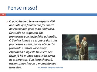 Pense nisso!
28



O povo hebreu teve de esperar 430
anos até que finalmente foi liberto
da escravidão pelo Todo-Poderoso.
Deus não se esqueceu das
promessas que havia feito a Abraão.
O Senhor jamais se esquece das suas
promessas e seus planos não serão
frustrados. Talvez você esteja
esperando o agir de Deus em seu
favor já há muitos anos. Não perca
as esperanças. Sua hora chegará,
assim como chegou o momento dos
Pr. Moisés Sampaio de Paula
israelitas.

 