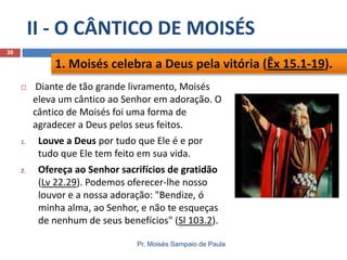 II - O CÂNTICO DE MOISÉS
30

1. Moisés celebra a Deus pela vitória (Êx 15.1-19).


Diante de tão grande livramento, Moisés
eleva um cântico ao Senhor em adoração. O
cântico de Moisés foi uma forma de
agradecer a Deus pelos seus feitos.

1.

Louve a Deus por tudo que Ele é e por
tudo que Ele tem feito em sua vida.

2.

Ofereça ao Senhor sacrifícios de gratidão
(Lv 22.29). Podemos oferecer-lhe nosso
louvor e a nossa adoração: "Bendize, ó
minha alma, ao Senhor, e não te esqueças
de nenhum de seus benefícios" (Sl 103.2).
Pr. Moisés Sampaio de Paula

 