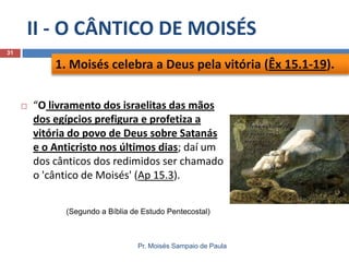 II - O CÂNTICO DE MOISÉS
31

1. Moisés celebra a Deus pela vitória (Êx 15.1-19).


“O livramento dos israelitas das mãos
dos egípcios prefigura e profetiza a
vitória do povo de Deus sobre Satanás
e o Anticristo nos últimos dias; daí um
dos cânticos dos redimidos ser chamado
o 'cântico de Moisés' (Ap 15.3).
(Segundo a Bíblia de Estudo Pentecostal)

Pr. Moisés Sampaio de Paula

 