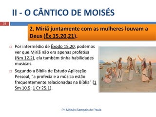II - O CÂNTICO DE MOISÉS
32

2. Miriã juntamente com as mulheres louvam a
Deus (Êx 15.20,21).


Por intermédio de Êxodo 15.20, podemos
ver que Miriã não era apenas profetisa
(Nm 12.2), ela também tinha habilidades
musicais.



Segundo a Bíblia de Estudo Aplicação
Pessoal, "a profecia e a música estão
frequentemente relacionadas na Bíblia" (1
Sm 10.5; 1 Cr 25.1).

Pr. Moisés Sampaio de Paula

 