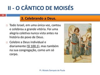 II - O CÂNTICO DE MOISÉS
34

3. Celebrando a Deus.




Todo Israel, em uma única voz, cantou
e celebrou a grande vitória. Foi uma
alegria coletiva nunca vista antes na
história do povo de Deus.
Celebre a Deus individual e
diariamente (Sl 100.1), mas também
na sua congregação, como um só
corpo.

Pr. Moisés Sampaio de Paula

 