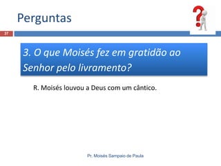 Perguntas
37

3. O que Moisés fez em gratidão ao
Senhor pelo livramento?
R. Moisés louvou a Deus com um cântico.

Pr. Moisés Sampaio de Paula

 