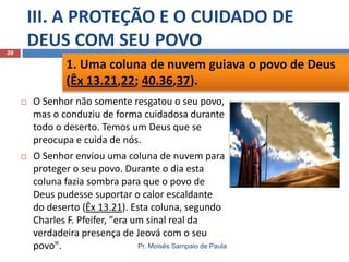 III. A PROTEÇÃO E O CUIDADO DE
DEUS COM SEU POVO

39

1. Uma coluna de nuvem guiava o povo de Deus
(Êx 13.21,22; 40.36,37).


O Senhor não somente resgatou o seu povo,
mas o conduziu de forma cuidadosa durante
todo o deserto. Temos um Deus que se
preocupa e cuida de nós.



O Senhor enviou uma coluna de nuvem para
proteger o seu povo. Durante o dia esta
coluna fazia sombra para que o povo de
Deus pudesse suportar o calor escaldante
do deserto (Êx 13.21). Esta coluna, segundo
Charles F. Pfeifer, "era um sinal real da
verdadeira presença de Jeová com o seu
Pr. Moisés Sampaio de Paula
povo".

 