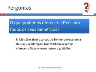 Perguntas
4

O que podemos oferecer a Deus por
todos os seus benefícios?
R. Moisés e alguns servos do Senhor ofereceram a
Deus a sua adoração. Nós também devemos
oferecer a Deus o nosso louvor e gratidão.

Pr. Moisés Sampaio de Paula

 