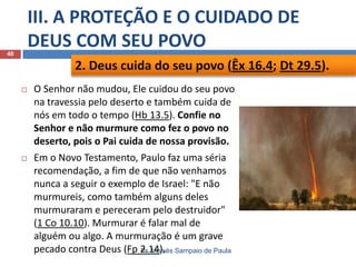 III. A PROTEÇÃO E O CUIDADO DE
DEUS COM SEU POVO

40

2. Deus cuida do seu povo (Êx 16.4; Dt 29.5).


O Senhor não mudou, Ele cuidou do seu povo
na travessia pelo deserto e também cuida de
nós em todo o tempo (Hb 13.5). Confie no
Senhor e não murmure como fez o povo no
deserto, pois o Pai cuida de nossa provisão.



Em o Novo Testamento, Paulo faz uma séria
recomendação, a fim de que não venhamos
nunca a seguir o exemplo de Israel: "E não
murmureis, como também alguns deles
murmuraram e pereceram pelo destruidor"
(1 Co 10.10). Murmurar é falar mal de
alguém ou algo. A murmuração é um grave
pecado contra Deus (Fp 2.14). Sampaio de Paula
Pr. Moisés

 