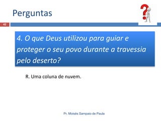 Perguntas
42

4. O que Deus utilizou para guiar e
proteger o seu povo durante a travessia
pelo deserto?
R. Uma coluna de nuvem.

Pr. Moisés Sampaio de Paula

 