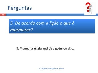 Perguntas
43

5. De acordo com a lição o que é
murmurar?

R. Murmurar é falar mal de alguém ou algo.

Pr. Moisés Sampaio de Paula

 