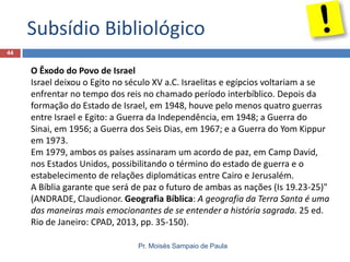 Subsídio Bibliológico
44

O Êxodo do Povo de Israel
Israel deixou o Egito no século XV a.C. Israelitas e egípcios voltariam a se
enfrentar no tempo dos reis no chamado período interbíblico. Depois da
formação do Estado de Israel, em 1948, houve pelo menos quatro guerras
entre Israel e Egito: a Guerra da Independência, em 1948; a Guerra do
Sinai, em 1956; a Guerra dos Seis Dias, em 1967; e a Guerra do Yom Kippur
em 1973.
Em 1979, ambos os países assinaram um acordo de paz, em Camp David,
nos Estados Unidos, possibilitando o término do estado de guerra e o
estabelecimento de relações diplomáticas entre Cairo e Jerusalém.
A Bíblia garante que será de paz o futuro de ambas as nações (Is 19.23-25)"
(ANDRADE, Claudionor. Geografia Bíblica: A geografia da Terra Santa é uma
das maneiras mais emocionantes de se entender a história sagrada. 25 ed.
Rio de Janeiro: CPAD, 2013, pp. 35-150).
Pr. Moisés Sampaio de Paula

 